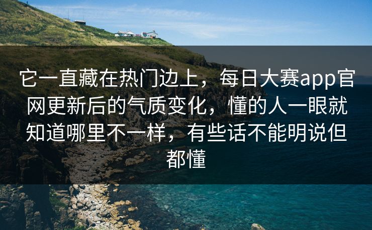 它一直藏在热门边上，每日大赛app官网更新后的气质变化，懂的人一眼就知道哪里不一样，有些话不能明说但都懂